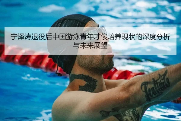 宁泽涛退役后中国游泳青年才俊培养现状的深度分析与未来展望