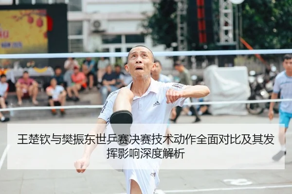 王楚钦与樊振东世乒赛决赛技术动作全面对比及其发挥影响深度解析